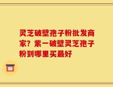 灵芝破壁孢子粉批发商家？紫一破壁灵芝孢子粉到哪里买最好