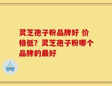 灵芝孢子粉品牌好 价格低？灵芝孢子粉哪个品牌的最好