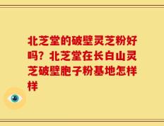 北芝堂的破壁灵芝粉好吗？北芝堂在长白山灵芝破壁胞子粉基地怎样样