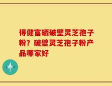 得健富硒破壁灵芝孢子粉？破壁灵芝孢子粉产品哪家好