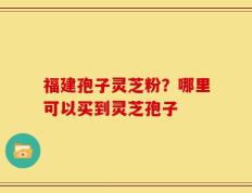 福建孢子灵芝粉？哪里可以买到灵芝孢子