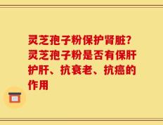 灵芝孢子粉保护肾脏？灵芝孢子粉是否有保肝护肝、抗衰老、抗癌的作用