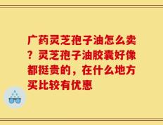 广药灵芝孢子油怎么卖？灵芝孢子油胶囊好像都挺贵的，在什么地方买比较有优惠