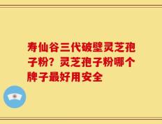寿仙谷三代破壁灵芝孢子粉？灵芝孢子粉哪个牌子最好用安全