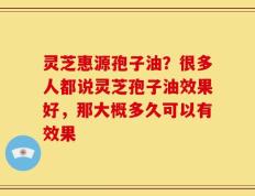 灵芝惠源孢子油？很多人都说灵芝孢子油效果好，那大概多久可以有效果