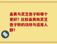 桑黄与灵芝孢子粉哪个更好？比较桑黄和灵芝孢子粉的功效与适用人群？