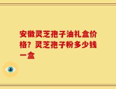 安徽灵芝孢子油礼盒价格？灵芝孢子粉多少钱一盒