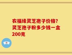 农福缘灵芝孢子价格？灵芝孢子粉多少钱一盒200克