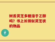 树舌灵芝多糖溶于乙醇吗？书上长得似灵芝状的物品