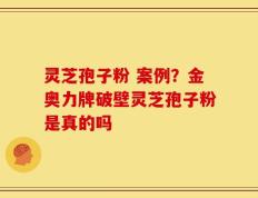 灵芝孢子粉 案例？金奥力牌破壁灵芝孢子粉是真的吗