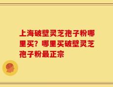 上海破壁灵芝孢子粉哪里买？哪里买破壁灵芝孢子粉最正宗