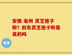 安徽 亳州 灵芝孢子粉？敖东灵芝孢子粉是真的吗