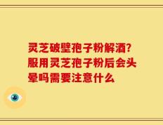 灵芝破壁孢子粉解酒？服用灵芝孢子粉后会头晕吗需要注意什么