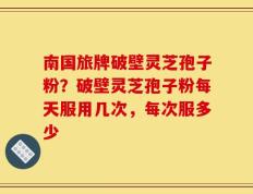 南国旅牌破壁灵芝孢子粉？破壁灵芝孢子粉每天服用几次，每次服多少
