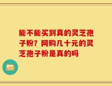 能不能买到真的灵芝孢子粉？网购几十元的灵芝孢子粉是真的吗