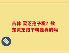 吉林 灵芝孢子粉？敖东灵芝孢子粉是真的吗