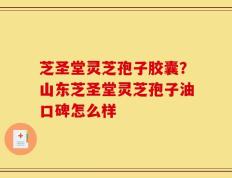 芝圣堂灵芝孢子胶囊？山东芝圣堂灵芝孢子油口碑怎么样
