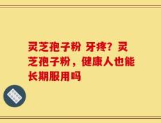 灵芝孢子粉 牙疼？灵芝孢子粉，健康人也能长期服用吗