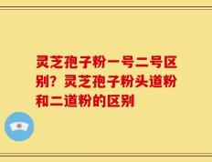 灵芝孢子粉一号二号区别？灵芝孢子粉头道粉和二道粉的区别