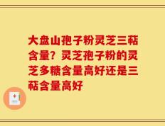 大盘山孢子粉灵芝三萜含量？灵芝孢子粉的灵芝多糖含量高好还是三萜含量高好