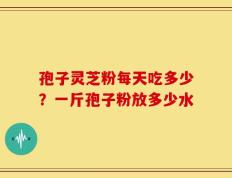 孢子灵芝粉每天吃多少？一斤孢子粉放多少水