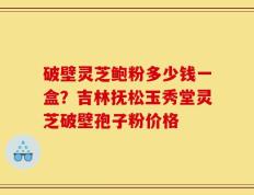 破壁灵芝鲍粉多少钱一盒？吉林抚松玉秀堂灵芝破壁孢子粉价格