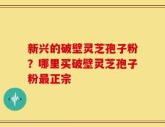 新兴的破壁灵芝孢子粉？哪里买破壁灵芝孢子粉最正宗