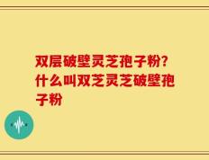 双层破壁灵芝孢子粉？什么叫双芝灵芝破壁孢子粉
