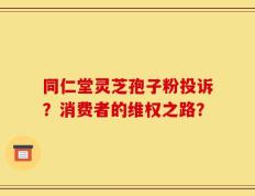 同仁堂灵芝孢子粉投诉？消费者的维权之路？