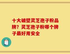 十大破壁灵芝孢子粉品牌？灵芝孢子粉哪个牌子最好用安全