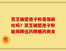 灵芝破壁孢子粉是饭前吃吗？灵芝破壁孢子粉能同降压药降糖药同食