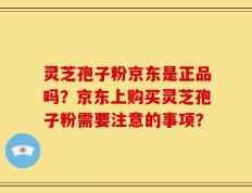 灵芝孢子粉京东是正品吗？京东上购买灵芝孢子粉需要注意的事项？