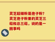 灵芝超细粉是孢子粉？灵芝孢子粉里的灵芝三萜和总三萜，说的是一回事吗