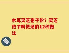 木耳灵芝孢子粉？灵芝孢子粉煲汤的12种做法