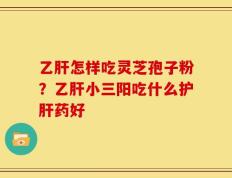 乙肝怎样吃灵芝孢子粉？乙肝小三阳吃什么护肝药好
