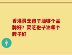 香港灵芝孢子油哪个品牌好？灵芝孢子油哪个牌子好