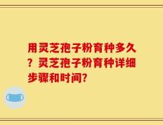 用灵芝孢子粉育种多久？灵芝孢子粉育种详细步骤和时间？