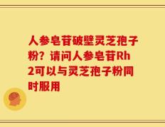 人参皂苷破壁灵芝孢子粉？请问人参皂苷Rh2可以与灵芝孢子粉同时服用