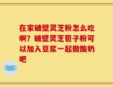 在家破壁灵芝粉怎么吃啊？破壁灵芝苞子粉可以加入豆浆一起做酸奶吧