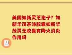 美国如新灵芝孢子？如新华茂茶沛胶囊如新华茂灵芝胶囊有降火消炎作用吗