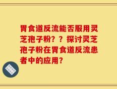 胃食道反流能否服用灵芝孢子粉？？探讨灵芝孢子粉在胃食道反流患者中的应用？