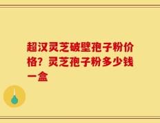 超汉灵芝破壁孢子粉价格？灵芝孢子粉多少钱一盒