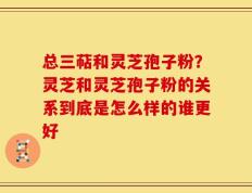 总三萜和灵芝孢子粉？灵芝和灵芝孢子粉的关系到底是怎么样的谁更好