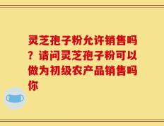 灵芝孢子粉允许销售吗？请问灵芝孢子粉可以做为初级农产品销售吗你