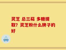 灵芝 总三萜 多糖提取？灵芝粉什么牌子的好