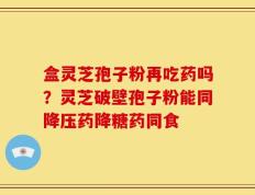 盒灵芝孢子粉再吃药吗？灵芝破壁孢子粉能同降压药降糖药同食