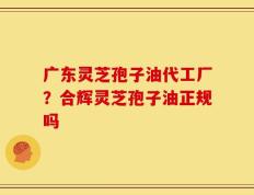 广东灵芝孢子油代工厂？合辉灵芝孢子油正规吗