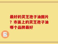 最好的灵芝孢子油图片？市面上的灵芝孢子油哪个品牌最好