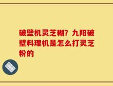 破壁机灵芝糊？九阳破壁料理机是怎么打灵芝粉的