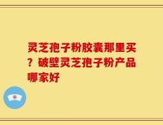 灵芝孢子粉胶囊那里买？破壁灵芝孢子粉产品哪家好